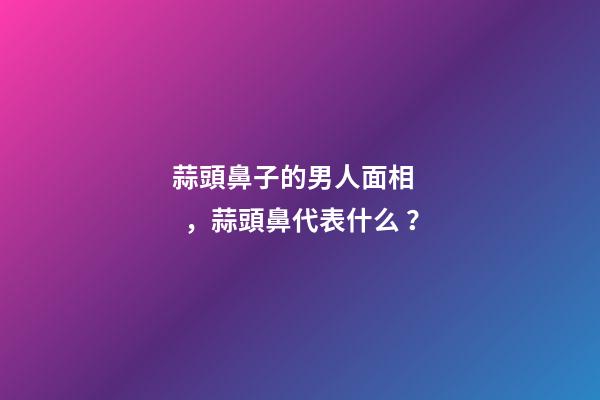蒜頭鼻子的男人面相，蒜頭鼻代表什么？